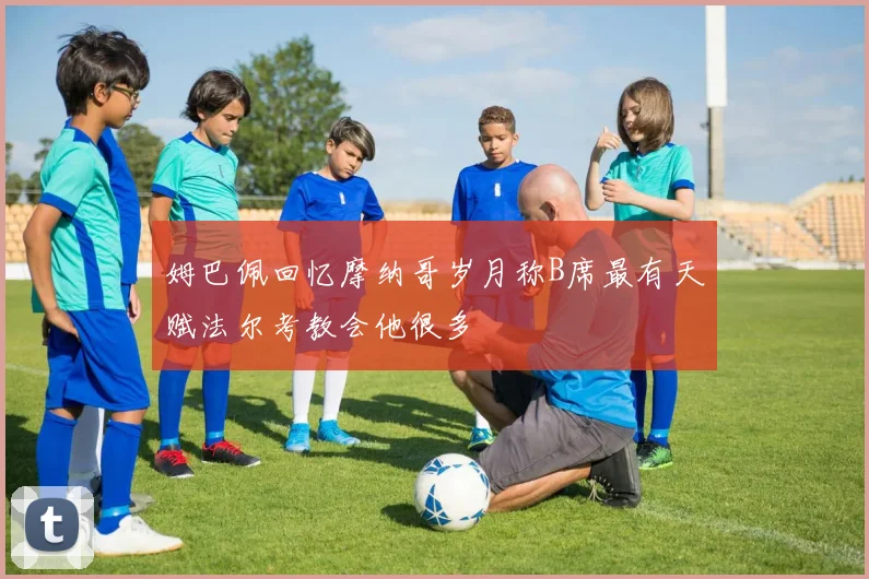 姆巴佩回忆摩纳哥岁月称B席最有天赋法尔考教会他很多