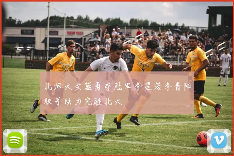 北师大女篮勇夺冠军李星若李青阳联手助力完胜北大