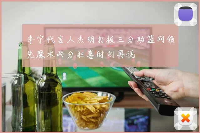 李宁代言人杰明打板三分助篮网领先魔术两分狂喜时刻再现