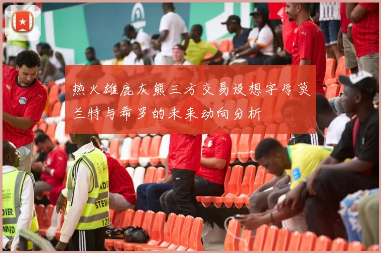 热火雄鹿灰熊三方交易设想字母莫兰特与希罗的未来动向分析