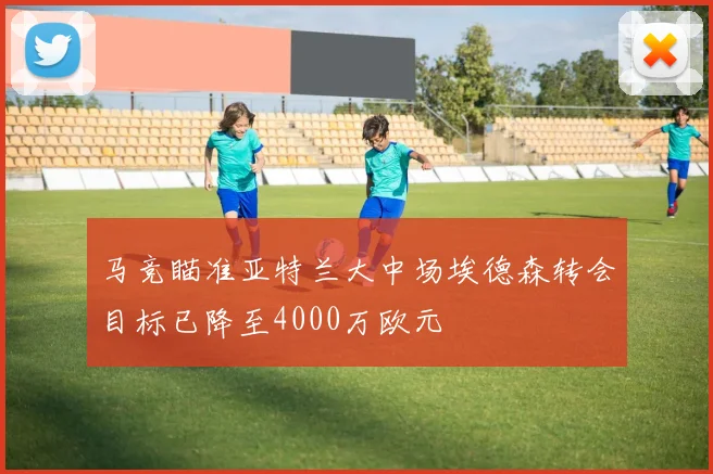 马竞瞄准亚特兰大中场埃德森转会目标已降至4000万欧元