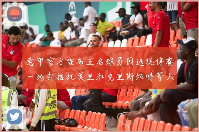 意甲官方宣布五名球员因违规停赛一轮包括托莫里和克里斯坦特等人