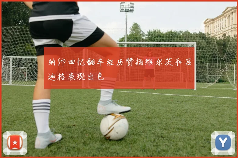 纳帅回忆翻车经历赞扬维尔茨和吕迪格表现出色