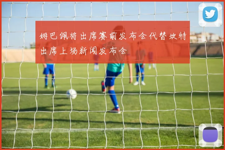 姆巴佩将出席赛前发布会代替坎特出席上场新闻发布会