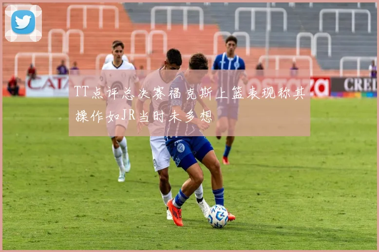 TT点评总决赛福克斯上篮表现称其操作如JR当时未多想