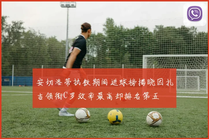 安切洛蒂执教期间进球榜揭晓因扎吉领衔C罗效率最高却排名第五