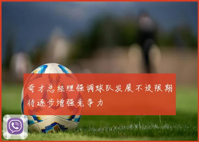 奇才总经理强调球队发展不设限期待逐步增强竞争力
