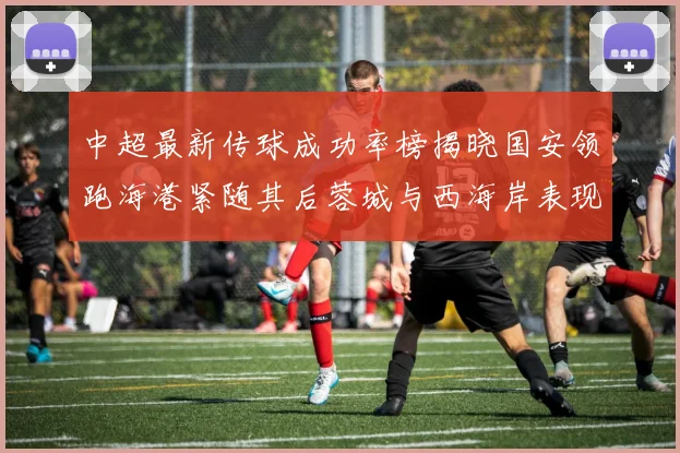 中超最新传球成功率榜揭晓国安领跑海港紧随其后蓉城与西海岸表现不俗