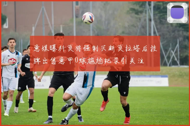 意媒曝科莫将强制买断莫拉塔后挂牌出售意甲0球尴尬纪录引关注