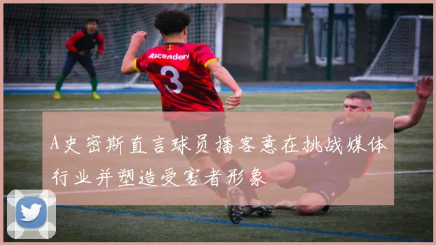 A史密斯直言球员播客意在挑战媒体行业并塑造受害者形象
