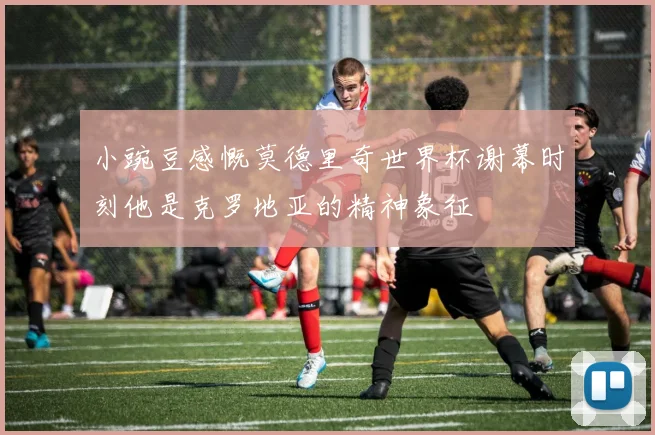小豌豆感慨莫德里奇世界杯谢幕时刻他是克罗地亚的精神象征