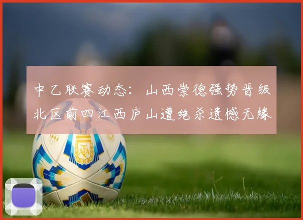 中乙联赛动态：山西崇德强势晋级北区前四江西庐山遭绝杀遗憾无缘南区前四
