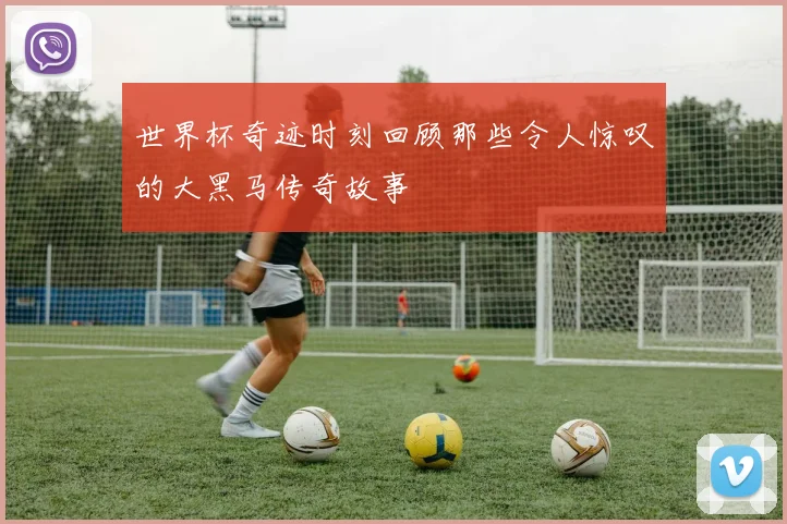 世界杯奇迹时刻回顾那些令人惊叹的大黑马传奇故事