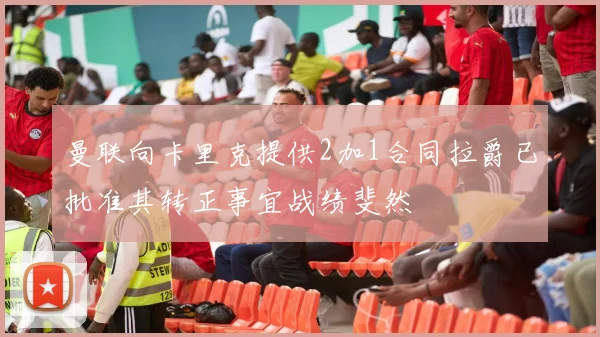 曼联向卡里克提供2加1合同拉爵已批准其转正事宜战绩斐然