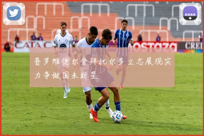 普罗维德尔崇拜托尔多立志展现实力争做国米新星