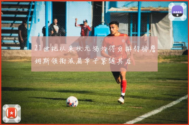 21世纪以来状元场均得分排行榜詹姆斯领衔浓眉华子紧随其后