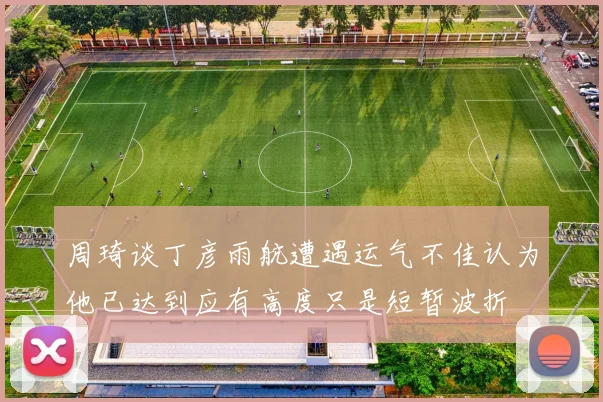 周琦谈丁彦雨航遭遇运气不佳认为他已达到应有高度只是短暂波折