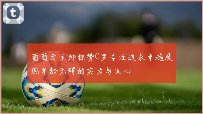葡萄牙主帅称赞C罗专注追求卓越展现年龄无碍的实力与决心