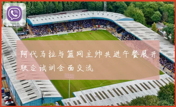 阿代马拉与篮网主帅共进午餐展开联合试训会面交流