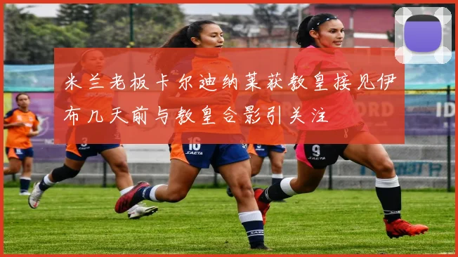 米兰老板卡尔迪纳莱获教皇接见伊布几天前与教皇合影引关注
