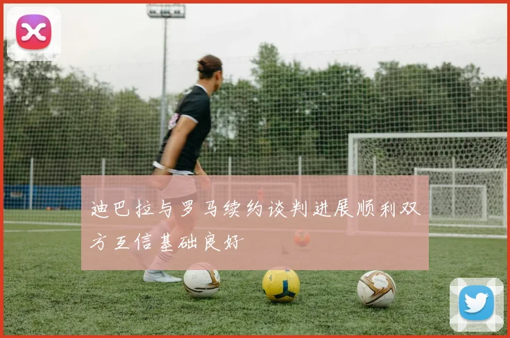 迪巴拉与罗马续约谈判进展顺利双方互信基础良好