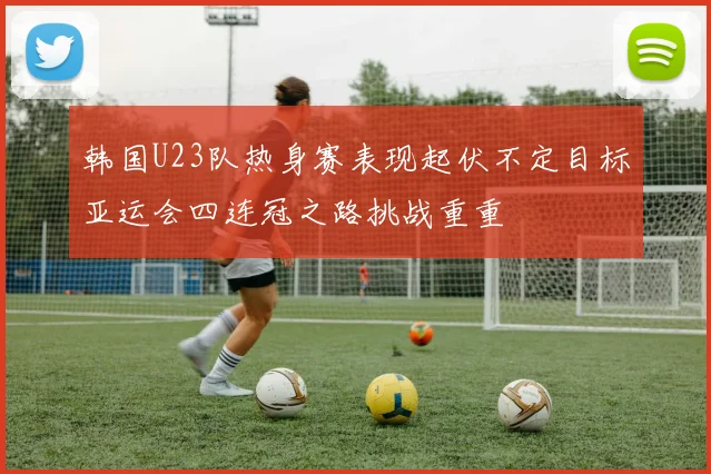 韩国U23队热身赛表现起伏不定目标亚运会四连冠之路挑战重重