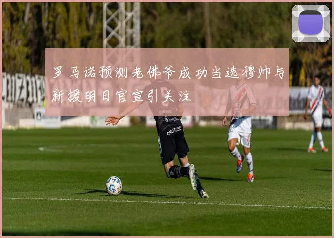罗马诺预测老佛爷成功当选穆帅与新援明日官宣引关注