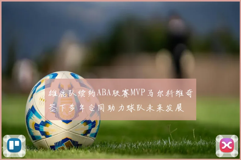 雄鹿队续约ABA联赛MVP马尔科维奇签下多年合同助力球队未来发展