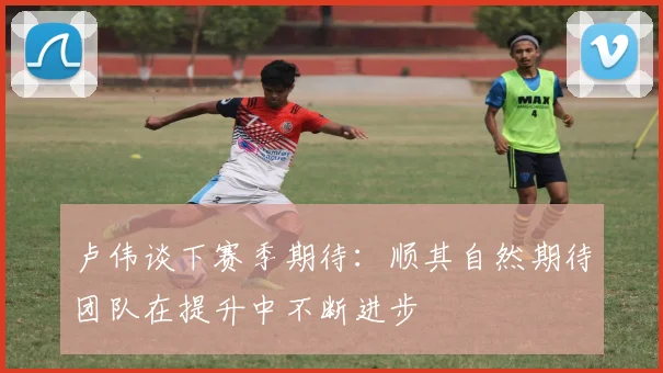 卢伟谈下赛季期待：顺其自然期待团队在提升中不断进步