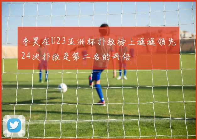 李昊在U23亚洲杯扑救榜上遥遥领先24次扑救是第二名的两倍