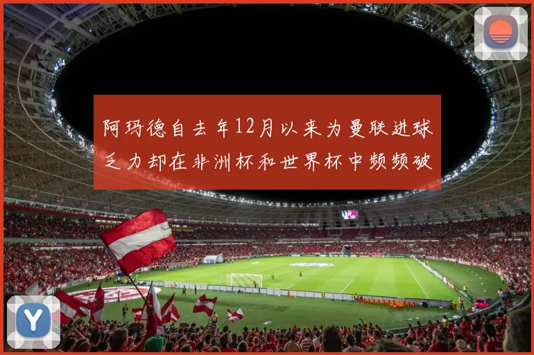 阿玛德自去年12月以来为曼联进球乏力却在非洲杯和世界杯中频频破门