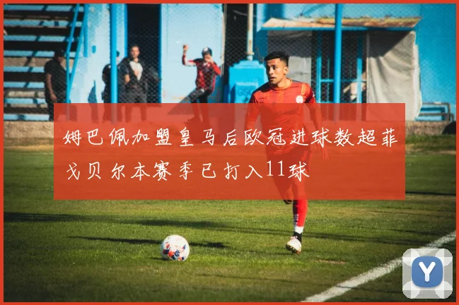姆巴佩加盟皇马后欧冠进球数超菲戈贝尔本赛季已打入11球