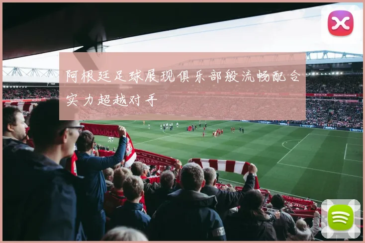阿根廷足球展现俱乐部般流畅配合实力超越对手