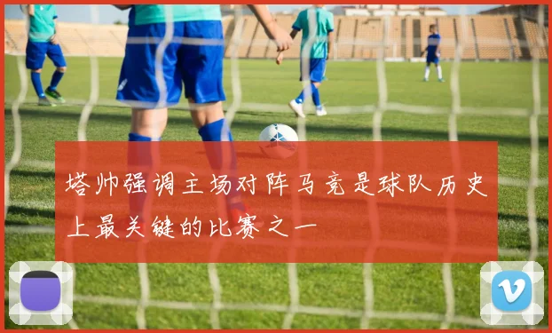 塔帅强调主场对阵马竞是球队历史上最关键的比赛之一